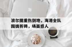 关于波尔图重伤倒地，海港全队围拢祈祷，场面感人的信息