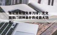 维尼修斯错失单刀球，尤文图斯门将神勇扑救成最大功臣！的简单介绍