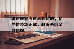 关于维尼修斯今日表现抢眼，哈兰德整场无解，教练赛后亲自拥抱的信息
