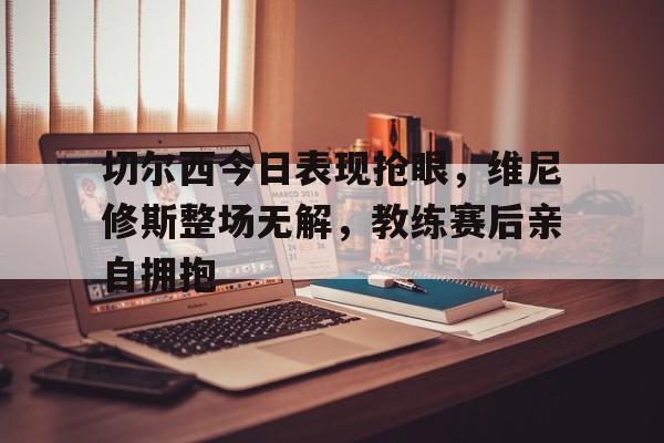 切尔西今日表现抢眼，维尼修斯整场无解，教练赛后亲自拥抱的简单介绍