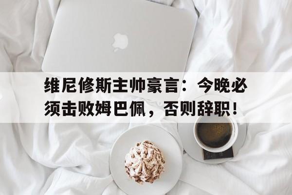 维尼修斯主帅豪言：今晚必须击败姆巴佩，否则辞职！的简单介绍