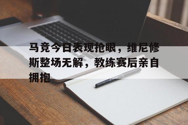 关于马竞今日表现抢眼，维尼修斯整场无解，教练赛后亲自拥抱的信息